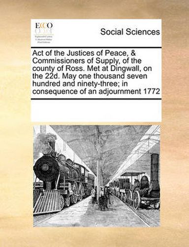 Cover image for Act of the Justices of Peace, & Commissioners of Supply, of the County of Ross. Met at Dingwall, on the 22d. May One Thousand Seven Hundred and Ninety-Three; In Consequence of an Adjournment 1772