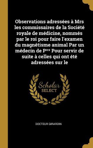 Cover image for Observations adressees a Mrs les commissaires de la Societe royale de medicine, nommes par le roi pour faire l'examen du magnetisme animal Par un medecin de P** Pour servir de suite a celles qui ont ete adressees sur le