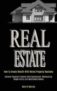 Cover image for Real Estate: How to Create Wealth With Rental Property Business (Achieve Financial Freedom With Commercial, Wholesaling, Single Family and Multifamily Homes)