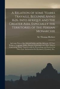 Cover image for A Relation of Some Yeares Travaile, Begunne Anno 1626. Into Afrique and the Greater Asia, Especially the Territories of the Persian Monarchie: and Some Parts of the Oriental Indies, and Iles Adiacent. Of Their Religion, Language, Habit, Discent, ...