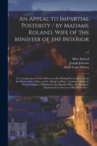 An Appeal to Impartial Posterity / by Madame Roland, Wife of the Minister of the Interior; or, A Collection of Tracts Written by Her During Her Confinement in the Prisons of the Abbey, and St. Pelagie, in Paris; Translated From the French Original;...; v.2