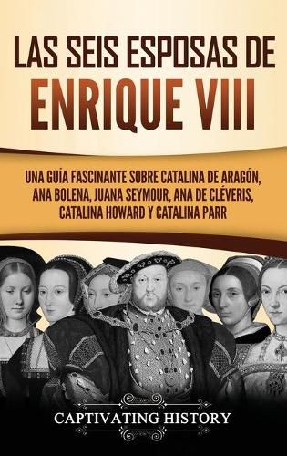 Cover image for Las seis esposas de Enrique VIII: Una guia fascinante sobre Catalina de Aragon, Ana Bolena, Juana Seymour, Ana de Cleveris, Catalina Howard y Catalina Parr