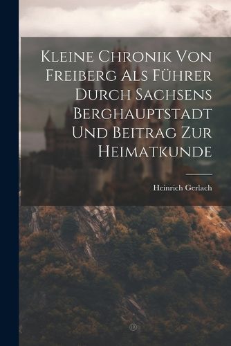 Kleine Chronik Von Freiberg Als Fuehrer Durch Sachsens Berghauptstadt Und Beitrag Zur Heimatkunde