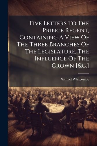 Cover image for Five Letters To The Prince Regent, Containing A View Of The Three Branches Of The Legislature, The Influence Of The Crown [&c.]