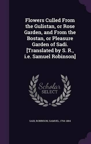 Cover image for Flowers Culled from the Gulistan, or Rose Garden, and from the Bostan, or Pleasure Garden of Sadi. [Translated by S. R., i.e. Samuel Robinson]