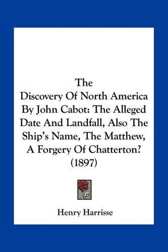 The Discovery of North America by John Cabot: The Alleged Date and Landfall, Also the Ship's Name, the Matthew, a Forgery of Chatterton? (1897)