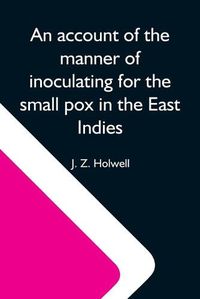 Cover image for An Account Of The Manner Of Inoculating For The Small Pox In The East Indies; With Some Observations On The Practice And Mode Of Treating That Disease In Those Parts