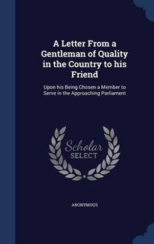 Cover image for A Letter from a Gentleman of Quality in the Country to His Friend: Upon His Being Chosen a Member to Serve in the Approaching Parliament