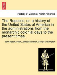 Cover image for The Republic; or, a history of the United States of America in the administrations from the monarchic colonial days to the present times.