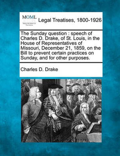 The Sunday Question: Speech of Charles D. Drake, of St. Louis, in the House of Representatives of Missouri, December 21, 1859, on the Bill to Prevent Certain Practices on Sunday, and for Other Purposes.