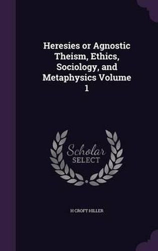 Cover image for Heresies or Agnostic Theism, Ethics, Sociology, and Metaphysics Volume 1