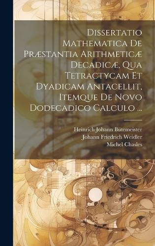 Cover image for Dissertatio Mathematica De Praestantia Arithmeticae Decadicae, Qua Tetractycam Et Dyadicam Antacellit, Itemque De Novo Dodecadico Calculo ...