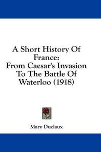 Cover image for A Short History of France: From Caesar's Invasion to the Battle of Waterloo (1918)