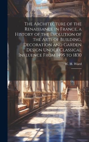 Cover image for The Architecture of the Renaissance in France, a History of the Evolution of the Arts of Building, Decoration and Garden Design Under Classical Influence From 1495 to 1830