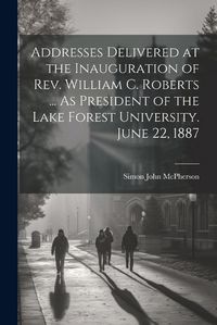 Cover image for Addresses Delivered at the Inauguration of Rev. William C. Roberts ... As President of the Lake Forest University. June 22, 1887