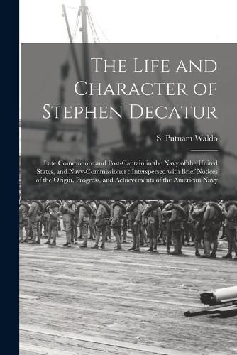 Cover image for The Life and Character of Stephen Decatur; Late Commodore and Post-captain in the Navy of the United States, and Navy-Commissioner: Interspersed With Brief Notices of the Origin, Progress, and Achievements of the American Navy