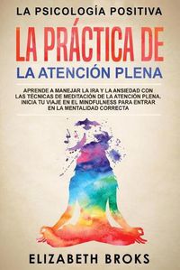 Cover image for La Practica de la Atencion Plena: Aprende a Manejar la Ira y la Ansiedad con las Tecnicas de Meditacion de la Atencion Plena. Inicia tu Viaje en el Mindfulness para Entrar en la Mentalidad Correcta.