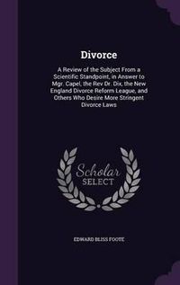 Cover image for Divorce: A Review of the Subject from a Scientific Standpoint, in Answer to Mgr. Capel, the REV Dr. Dix, the New England Divorce Reform League, and Others Who Desire More Stringent Divorce Laws