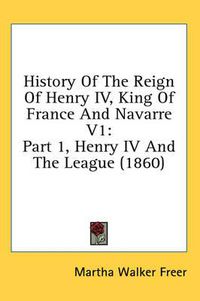 Cover image for History of the Reign of Henry IV, King of France and Navarre V1: Part 1, Henry IV and the League (1860)