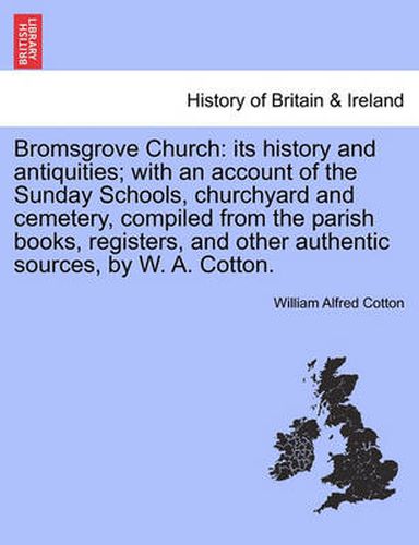 Cover image for Bromsgrove Church: Its History and Antiquities; With an Account of the Sunday Schools, Churchyard and Cemetery, Compiled from the Parish Books, Registers, and Other Authentic Sources, by W. A. Cotton.