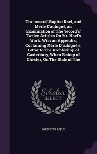 Cover image for The 'Record', Baptist Noel, and Merle D'Aubigne, an Examination of the 'Record's' Twelve Articles on Mr. Noel's Work. with an Appendix, Containing Merle D'Aubigne's, Letter to the Archbishop of Canterbury, When Bishop of Chester, on the State of the