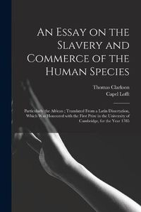 Cover image for An Essay on the Slavery and Commerce of the Human Species: Particularly the African; Translated From a Latin Dissertation, Which Was Honoured With the First Prize in the University of Cambridge, for the Year 1785