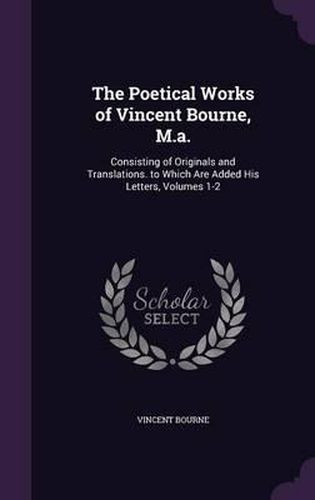 Cover image for The Poetical Works of Vincent Bourne, M.A.: Consisting of Originals and Translations. to Which Are Added His Letters, Volumes 1-2