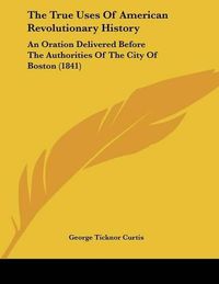 Cover image for The True Uses of American Revolutionary History: An Oration Delivered Before the Authorities of the City of Boston (1841)