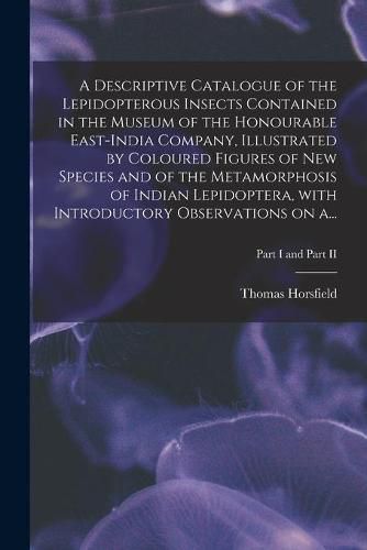 Cover image for A Descriptive Catalogue of the Lepidopterous Insects Contained in the Museum of the Honourable East-India Company, Illustrated by Coloured Figures of New Species and of the Metamorphosis of Indian Lepidoptera, With Introductory Observations on A...; Part I a