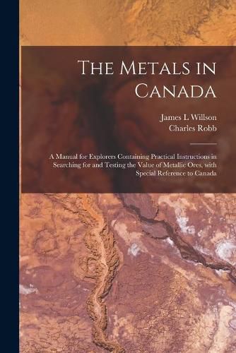 Cover image for The Metals in Canada [microform]: a Manual for Explorers Containing Practical Instructions in Searching for and Testing the Value of Metallic Ores, With Special Reference to Canada