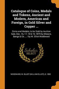 Cover image for Catalogue of Coins, Medals and Tokens, Ancient and Modern, American and Foreign, in Gold Silver and Copper ...: Coins and Medals; To Be Sold by Auction Sale, Dec. 16, 17, 18 & 19, 1879 by Messrs. Bangs & Co.... / By W. Elliot Woddward