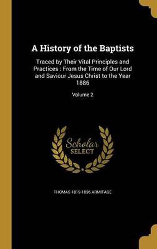 A History of the Baptists: Traced by Their Vital Principles and Practices: From the Time of Our Lord and Saviour Jesus Christ to the Year 1886; Volume 2