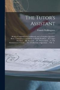 Cover image for The Tutor's Assistant [microform]: Being a Compendium of Arithmetic and a Complete Question-book: Containing I. Arithmetic in Whole Numbers ... II. Vulgar Fractions ... III. Decimals ... IV. Duodecimals ... V. The Mensuration of Circles ... VI. A...