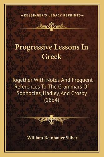 Progressive Lessons in Greek: Together with Notes and Frequent References to the Grammars of Sophocles, Hadley, and Crosby (1864)