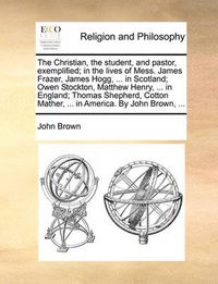 Cover image for The Christian, the Student, and Pastor, Exemplified; In the Lives of Mess. James Frazer, James Hogg, ... in Scotland; Owen Stockton, Matthew Henry, ... in England; Thomas Shepherd, Cotton Mather, ... in America. by John Brown, ...
