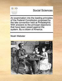 Cover image for An Examination Into the Leading Principles of the Federal Constitution Proposed by the Late Convention Held at Philadelphia. with Answers to the Principal Objections That Have Been Raised Against the System. by a Citizen of America.