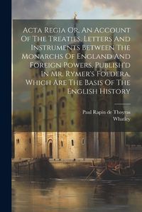 Cover image for Acta Regia Or, An Account Of The Treaties, Letters And Instruments Between The Monarchs Of England And Foreign Powers, Publish'd In Mr. Rymer's Foedera, Which Are The Basis Of The English History