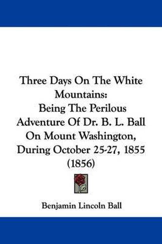 Cover image for Three Days On The White Mountains: Being The Perilous Adventure Of Dr. B. L. Ball On Mount Washington, During October 25-27, 1855 (1856)