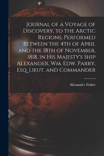 Cover image for Journal of a Voyage of Discovery, to the Arctic Regions, Performed Between the 4th of April and the 18th of November, 1818, in His Majesty's Ship Alexander, Wm. Edw. Parry, Esq. Lieut. and Commander [microform]