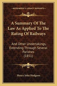 Cover image for A Summary of the Law as Applied to the Rating of Railways: And Other Undertakings, Extending Through Several Parishes (1851)