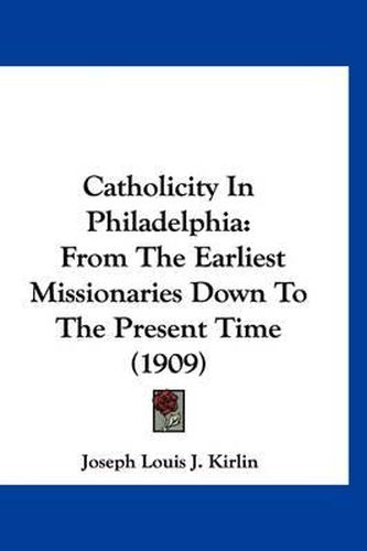 Cover image for Catholicity in Philadelphia: From the Earliest Missionaries Down to the Present Time (1909)