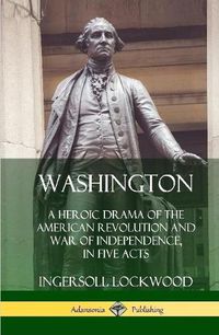 Cover image for Washington: A Heroic Drama of the American Revolution and War of Independence, in Five Acts (Hardcover)