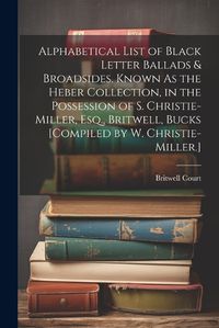 Cover image for Alphabetical List of Black Letter Ballads & Broadsides, Known As the Heber Collection, in the Possession of S. Christie-Miller, Esq., Britwell, Bucks [Compiled by W. Christie-Miller.]