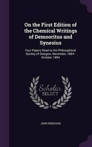 Cover image for On the First Edition of the Chemical Writings of Demooritus and Synesius: Four Papers Read to the Philosophical Society of Glasgow, November, 1884--October, 1894