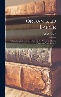 Cover image for Organized Labor; Its Problems, Purposes, and Ideals and the Present and Future of American Wage Earners