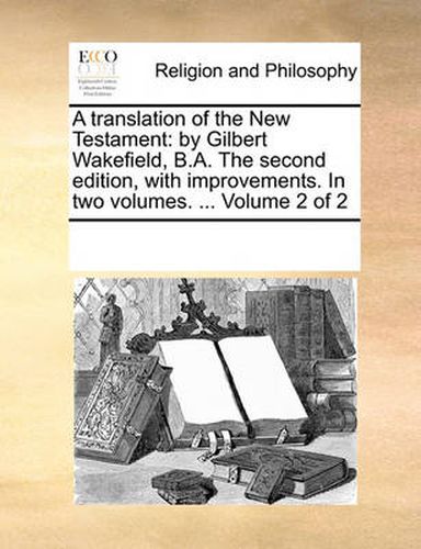 Cover image for A Translation of the New Testament: By Gilbert Wakefield, B.A. the Second Edition, with Improvements. in Two Volumes. ... Volume 2 of 2