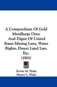 Cover image for A Compendium of Gold Metallurgy Ores: And Digest of United States Mining Laws, Water Rights, Desert Land Law, Etc. (1901)