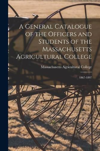 A General Catalogue of the Officers and Students of the Massachusetts Agricultural College: 1867-1897