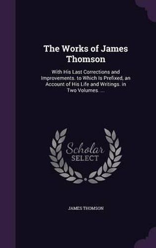 The Works of James Thomson: With His Last Corrections and Improvements. to Which Is Prefixed, an Account of His Life and Writings. in Two Volumes. ...