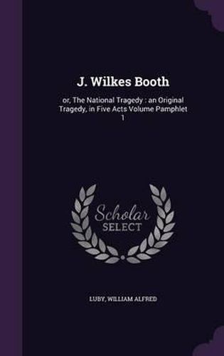 J. Wilkes Booth: Or, the National Tragedy: An Original Tragedy, in Five Acts Volume Pamphlet 1